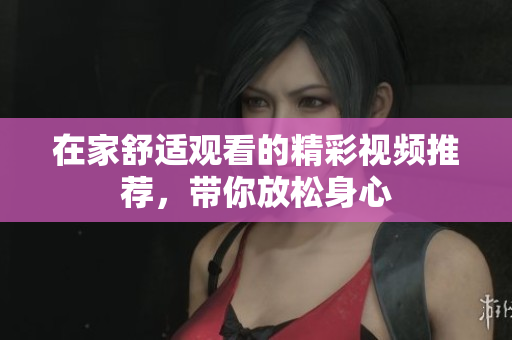 在家舒适观看的精彩视频推荐，带你放松身心