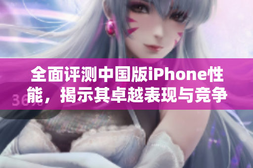 全面评测中国版iPhone性能，揭示其卓越表现与竞争力