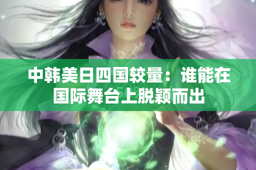 中韩美日四国较量：谁能在国际舞台上脱颖而出
