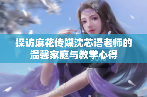 探访麻花传媒沈芯语老师的温馨家庭与教学心得