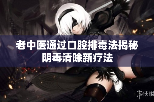 老中医通过口腔排毒法揭秘阴毒清除新疗法