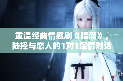 重温经典情感剧《暗涌》，陆择与恋人的1对1深情对话