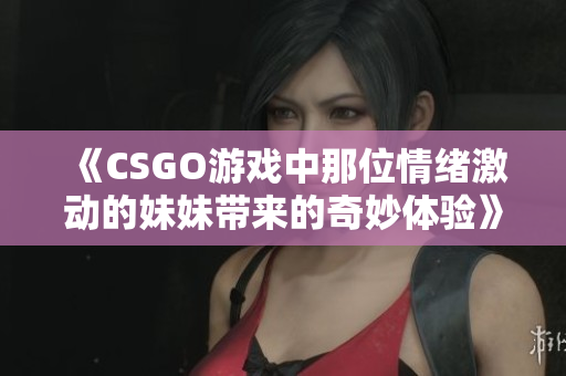 《CSGO游戏中那位情绪激动的妹妹带来的奇妙体验》