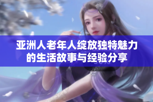 亚洲人老年人绽放独特魅力的生活故事与经验分享