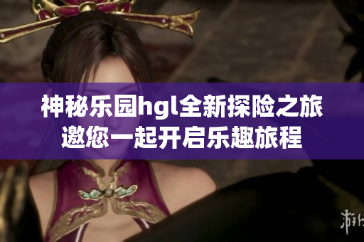 神秘乐园hgl全新探险之旅邀您一起开启乐趣旅程