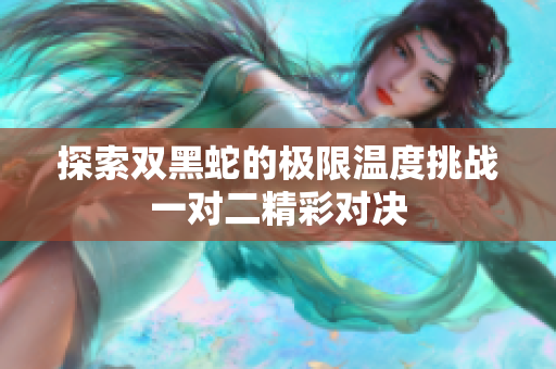 探索双黑蛇的极限温度挑战一对二精彩对决