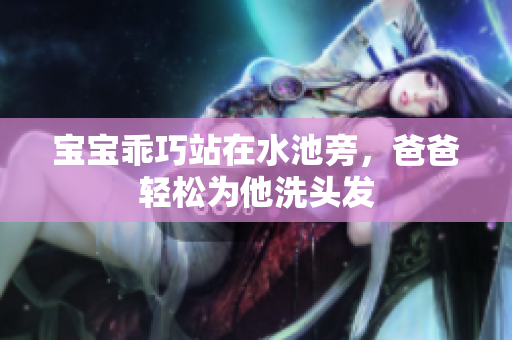 宝宝乖巧站在水池旁，爸爸轻松为他洗头发
