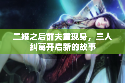 二婚之后前夫重现身，三人纠葛开启新的故事