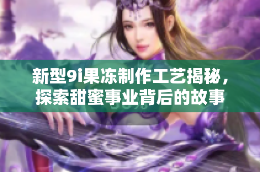 新型9i果冻制作工艺揭秘，探索甜蜜事业背后的故事