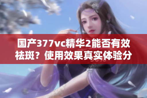 国产377vc精华2能否有效祛斑？使用效果真实体验分析