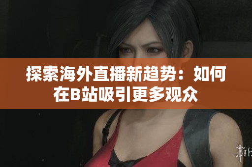 探索海外直播新趋势：如何在B站吸引更多观众