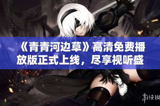 《青青河边草》高清免费播放版正式上线，尽享视听盛宴