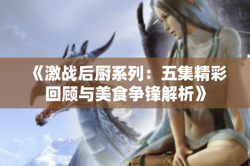 《激战后厨系列：五集精彩回顾与美食争锋解析》
