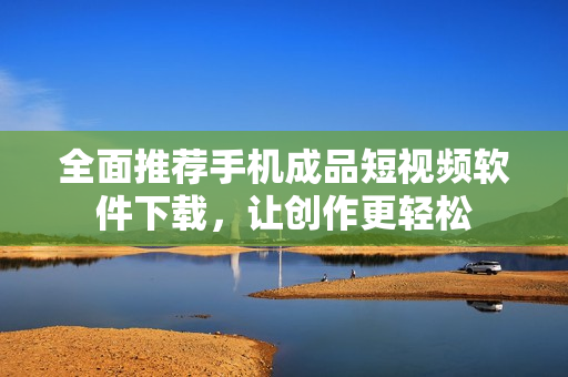 全面推荐手机成品短视频软件下载，让创作更轻松