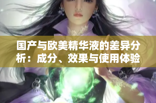 国产与欧美精华液的差异分析：成分、效果与使用体验解析