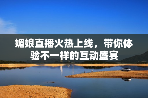 媚娘直播火热上线，带你体验不一样的互动盛宴