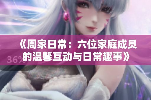 《周家日常：六位家庭成员的温馨互动与日常趣事》