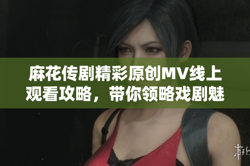 麻花传剧精彩原创MV线上观看攻略，带你领略戏剧魅力