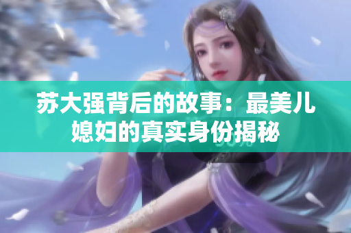 苏大强背后的故事：最美儿媳妇的真实身份揭秘