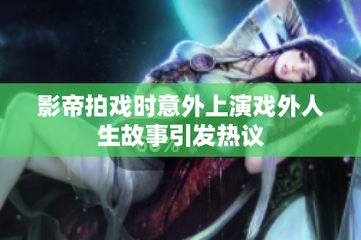 影帝拍戏时意外上演戏外人生故事引发热议