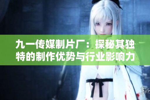 九一传媒制片厂：探秘其独特的制作优势与行业影响力