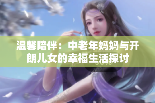 温馨陪伴：中老年妈妈与开朗儿女的幸福生活探讨