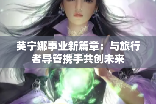 芙宁娜事业新篇章：与旅行者导管携手共创未来