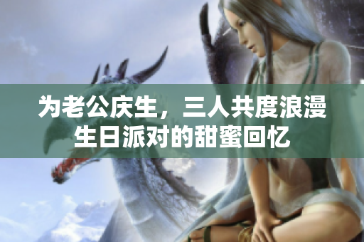 为老公庆生，三人共度浪漫生日派对的甜蜜回忆