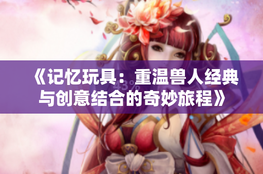 《记忆玩具：重温兽人经典与创意结合的奇妙旅程》