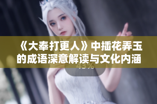 《大奉打更人》中插花弄玉的成语深意解读与文化内涵探析