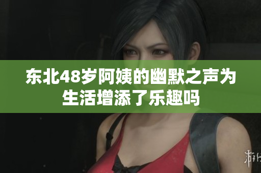 东北48岁阿姨的幽默之声为生活增添了乐趣吗