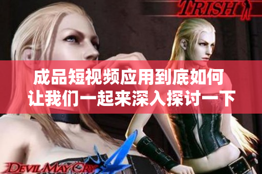成品短视频应用到底如何 让我们一起来深入探讨一下
