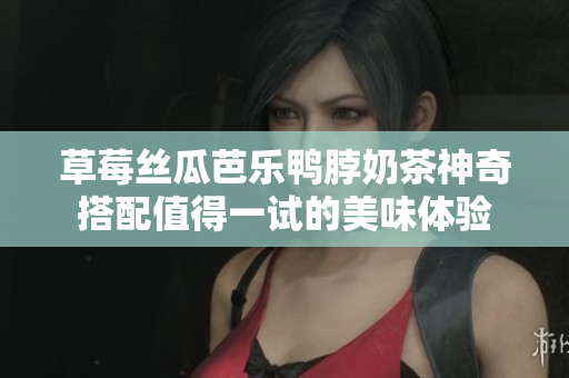 草莓丝瓜芭乐鸭脖奶茶神奇搭配值得一试的美味体验