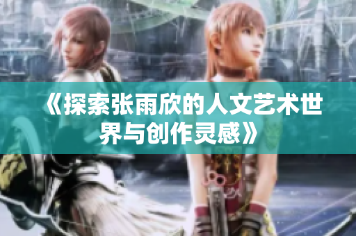 《探索张雨欣的人文艺术世界与创作灵感》
