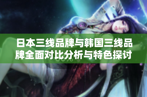 日本三线品牌与韩国三线品牌全面对比分析与特色探讨