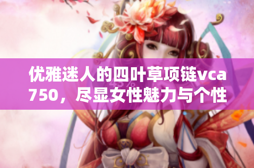 优雅迷人的四叶草项链vca750，尽显女性魅力与个性风采