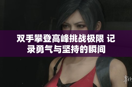 双手攀登高峰挑战极限 记录勇气与坚持的瞬间