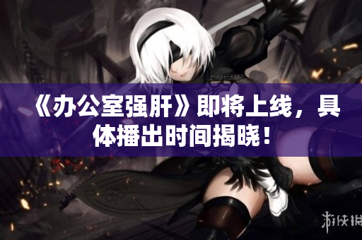 《办公室强肝》即将上线，具体播出时间揭晓！