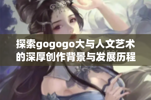 探索gogogo大与人文艺术的深厚创作背景与发展历程