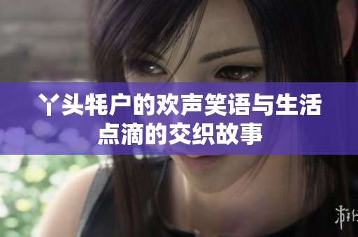 丫头牦户的欢声笑语与生活点滴的交织故事