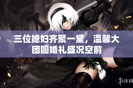 三位媳妇齐聚一堂，温馨大团圆婚礼盛况空前