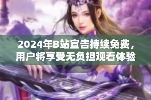 2024年B站宣告持续免费，用户将享受无负担观看体验