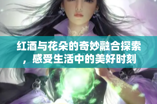 红酒与花朵的奇妙融合探索，感受生活中的美好时刻