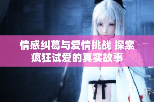 情感纠葛与爱情挑战 探索疯狂试爱的真实故事
