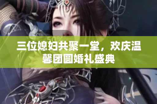 三位媳妇共聚一堂，欢庆温馨团圆婚礼盛典