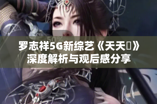 罗志祥5G新综艺《天天奭》深度解析与观后感分享