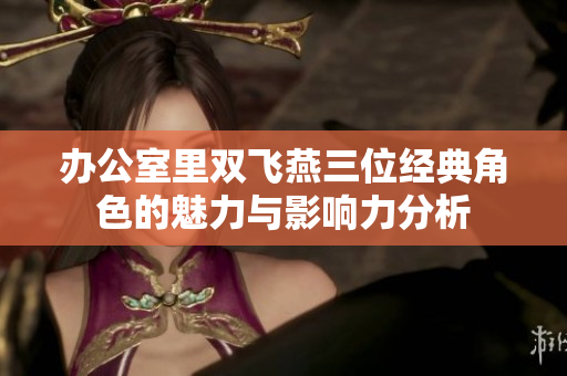 办公室里双飞燕三位经典角色的魅力与影响力分析