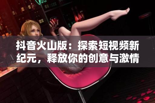 抖音火山版：探索短视频新纪元，释放你的创意与激情