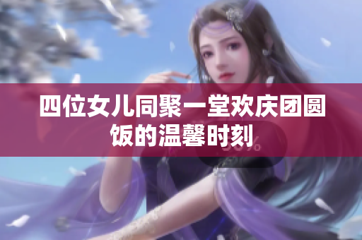 四位女儿同聚一堂欢庆团圆饭的温馨时刻