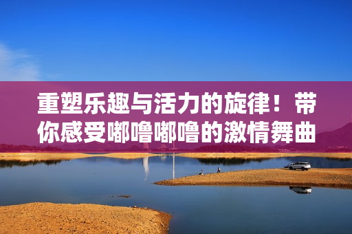 重塑乐趣与活力的旋律！带你感受嘟噜嘟噜的激情舞曲